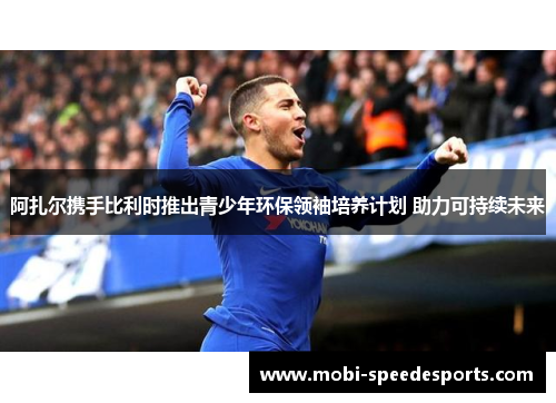 阿扎尔携手比利时推出青少年环保领袖培养计划 助力可持续未来